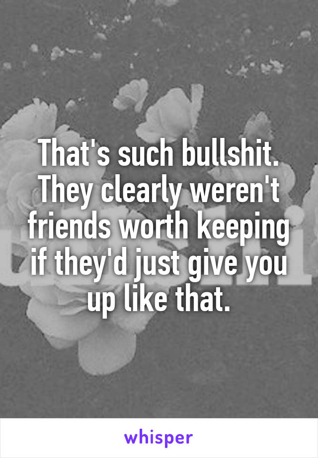 That's such bullshit. They clearly weren't friends worth keeping if they'd just give you up like that.