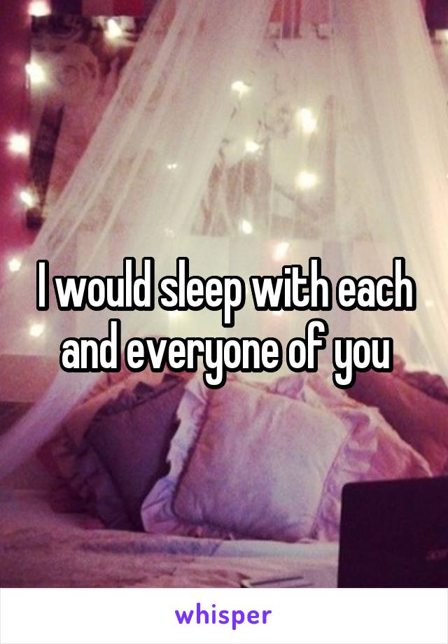 I would sleep with each and everyone of you