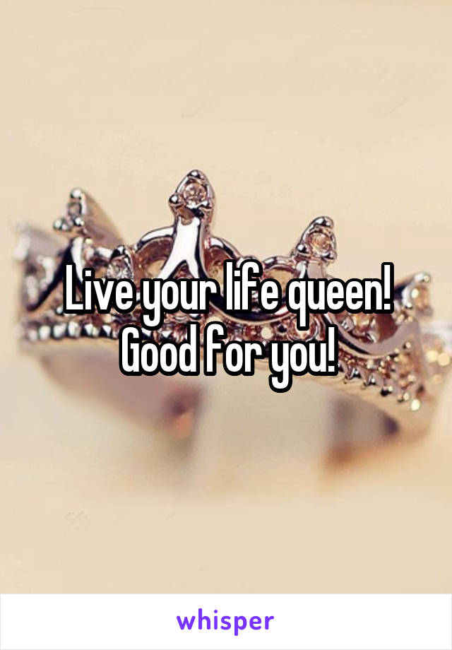 Live your life queen!
Good for you!