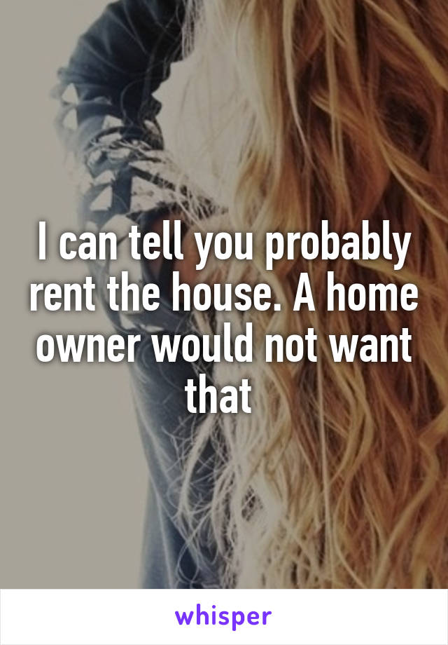 I can tell you probably rent the house. A home owner would not want that 