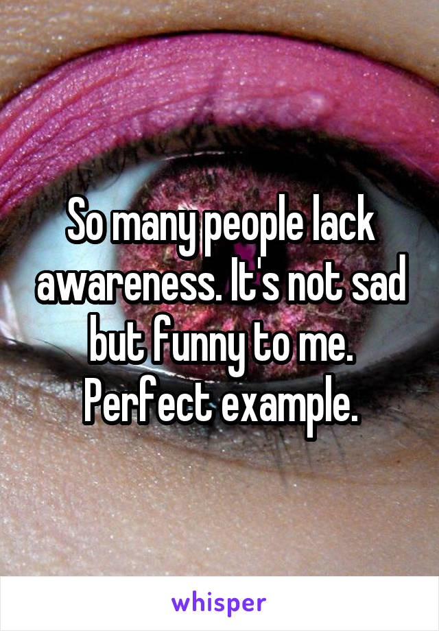 So many people lack awareness. It's not sad but funny to me. Perfect example.