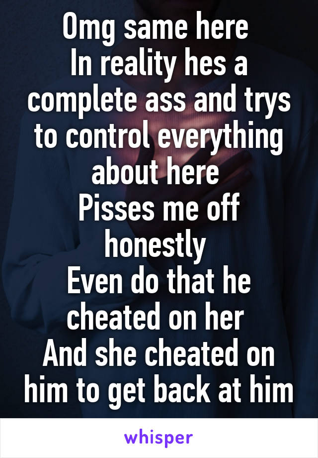 Omg same here 
In reality hes a complete ass and trys to control everything about here 
Pisses me off honestly 
Even do that he cheated on her 
And she cheated on him to get back at him 