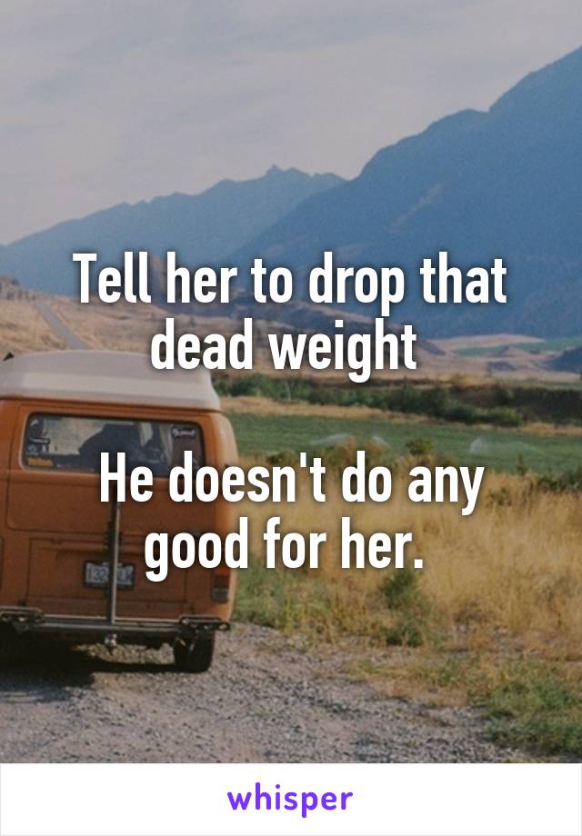 Tell her to drop that dead weight 

He doesn't do any good for her. 