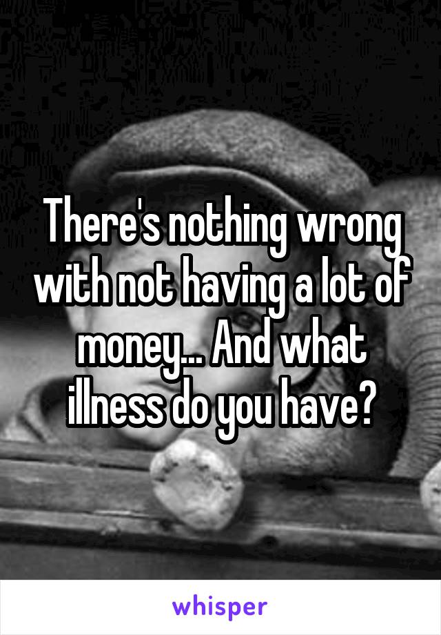 There's nothing wrong with not having a lot of money... And what illness do you have?
