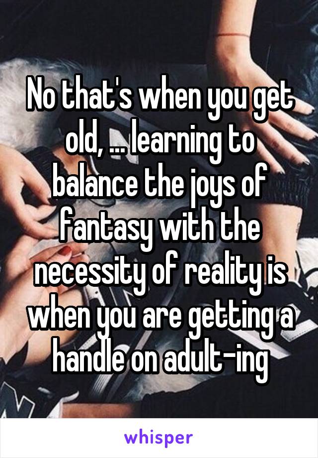 No that's when you get old, ... learning to balance the joys of fantasy with the necessity of reality is when you are getting a handle on adult-ing