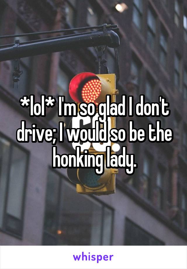 *lol* I'm so glad I don't drive; I would so be the honking lady.