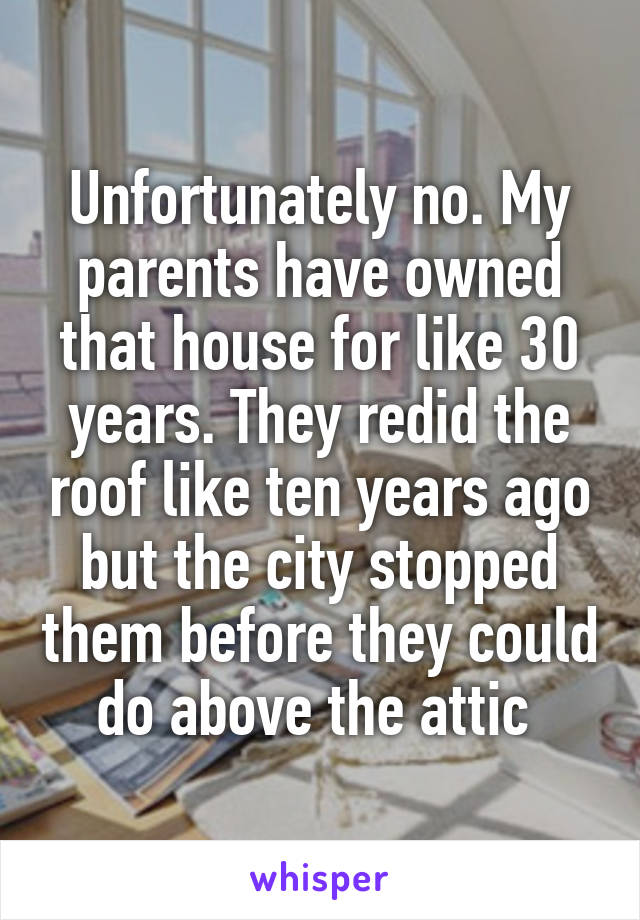 Unfortunately no. My parents have owned that house for like 30 years. They redid the roof like ten years ago but the city stopped them before they could do above the attic 