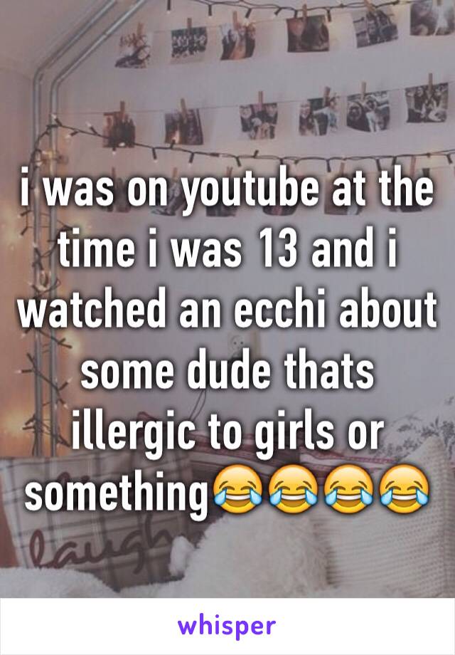 i was on youtube at the time i was 13 and i watched an ecchi about some dude thats illergic to girls or something😂😂😂😂