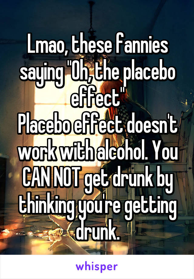 Lmao, these fannies saying "Oh, the placebo effect"
Placebo effect doesn't work with alcohol. You CAN NOT get drunk by thinking you're getting drunk.