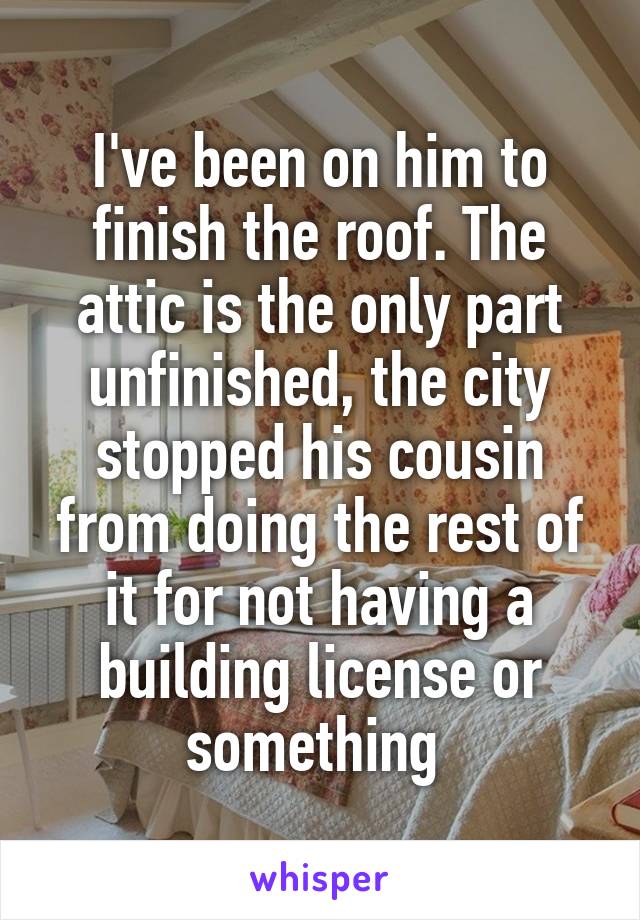 I've been on him to finish the roof. The attic is the only part unfinished, the city stopped his cousin from doing the rest of it for not having a building license or something 