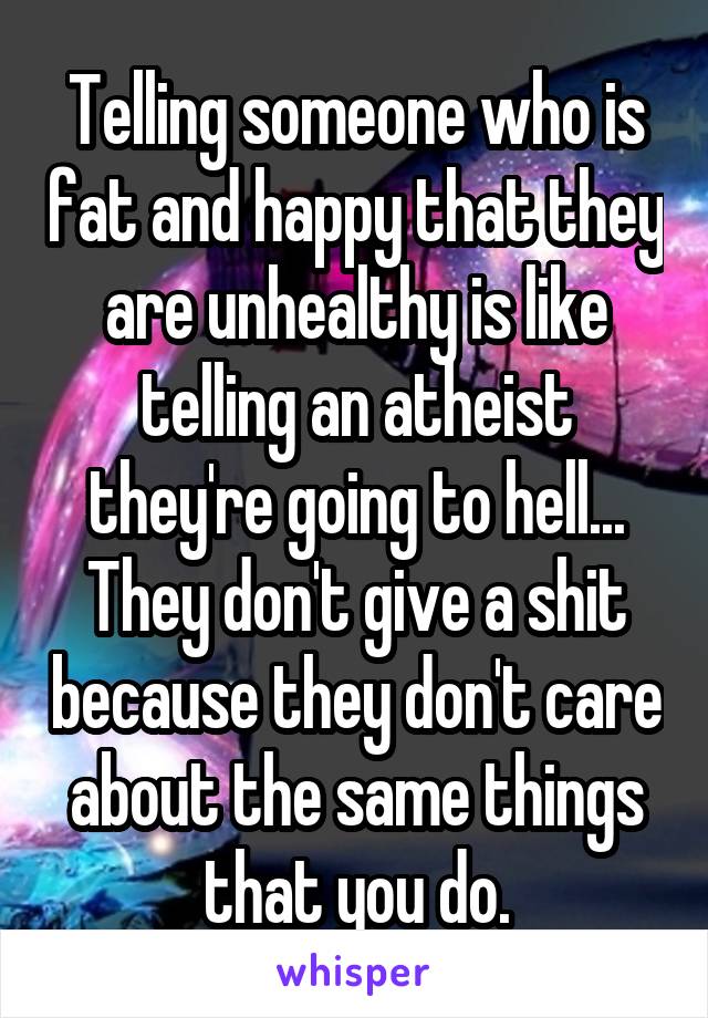 Telling someone who is fat and happy that they are unhealthy is like telling an atheist they're going to hell... They don't give a shit because they don't care about the same things that you do.