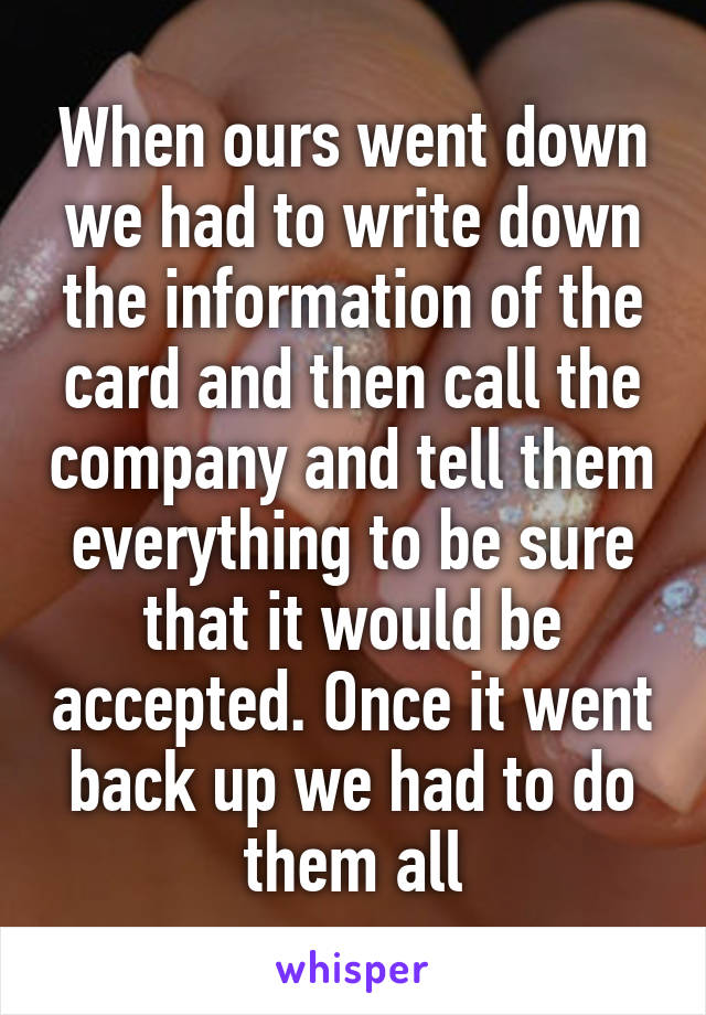 When ours went down we had to write down the information of the card and then call the company and tell them everything to be sure that it would be accepted. Once it went back up we had to do them all