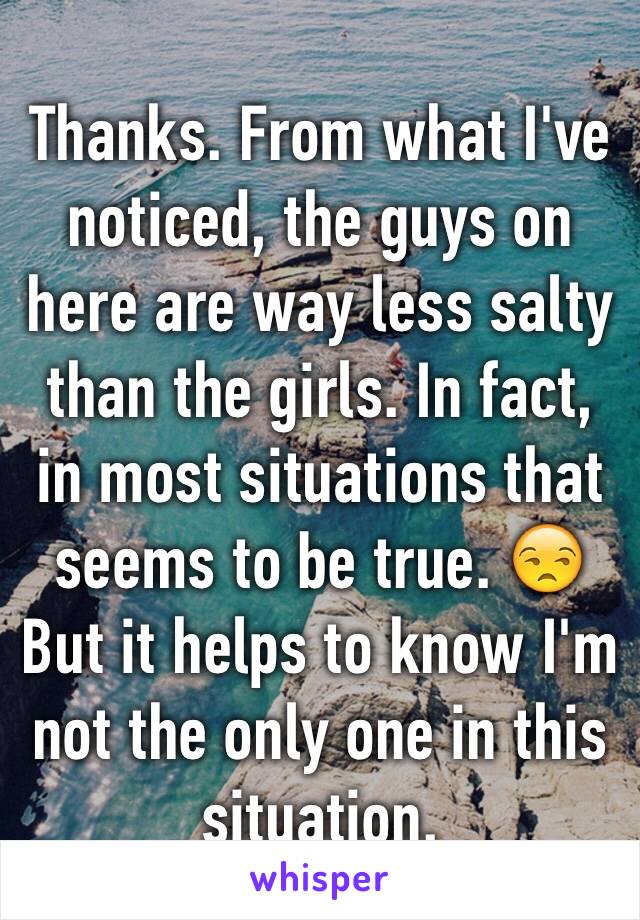 Thanks. From what I've noticed, the guys on here are way less salty than the girls. In fact, in most situations that seems to be true. 😒 But it helps to know I'm not the only one in this situation.