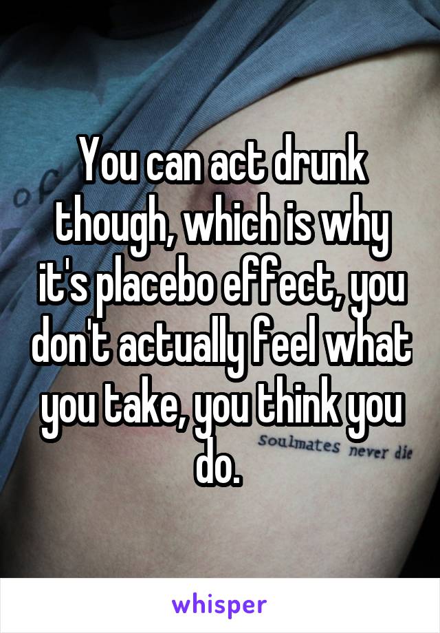 You can act drunk though, which is why it's placebo effect, you don't actually feel what you take, you think you do. 