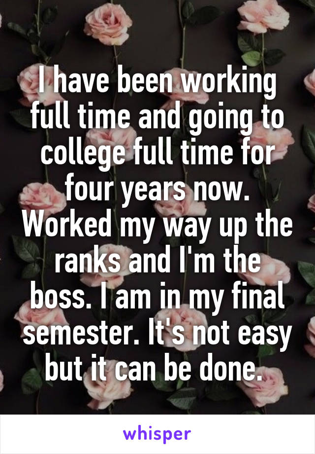 I have been working full time and going to college full time for four years now. Worked my way up the ranks and I'm the boss. I am in my final semester. It's not easy but it can be done. 