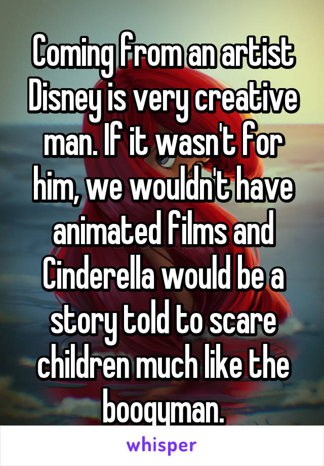 Coming from an artist Disney is very creative man. If it wasn't for him, we wouldn't have animated films and Cinderella would be a story told to scare children much like the boogyman.