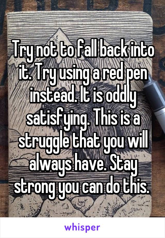 Try not to fall back into it. Try using a red pen instead. It is oddly satisfying. This is a struggle that you will always have. Stay strong you can do this. 