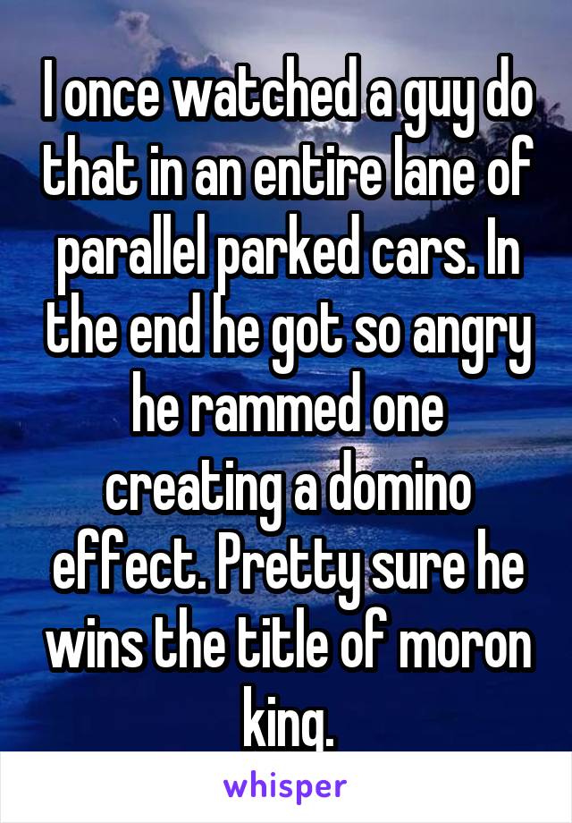 I once watched a guy do that in an entire lane of parallel parked cars. In the end he got so angry he rammed one creating a domino effect. Pretty sure he wins the title of moron king.