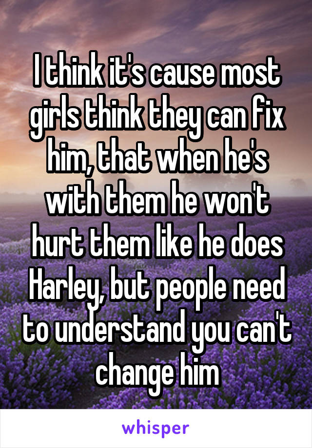 I think it's cause most girls think they can fix him, that when he's with them he won't hurt them like he does Harley, but people need to understand you can't change him