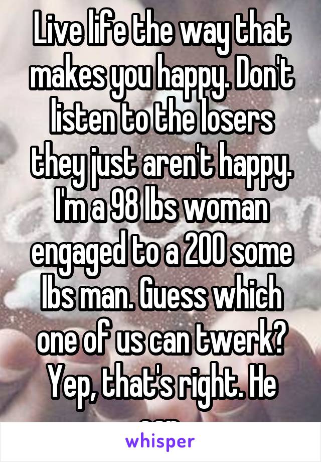 Live life the way that makes you happy. Don't listen to the losers they just aren't happy. I'm a 98 lbs woman engaged to a 200 some lbs man. Guess which one of us can twerk? Yep, that's right. He can.