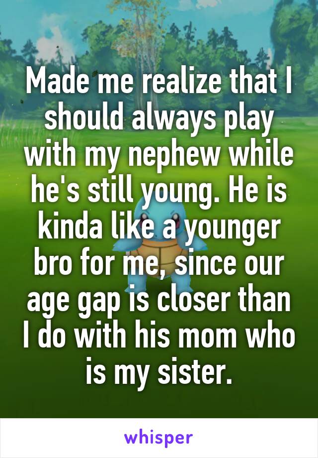 Made me realize that I should always play with my nephew while he's still young. He is kinda like a younger bro for me, since our age gap is closer than I do with his mom who is my sister.