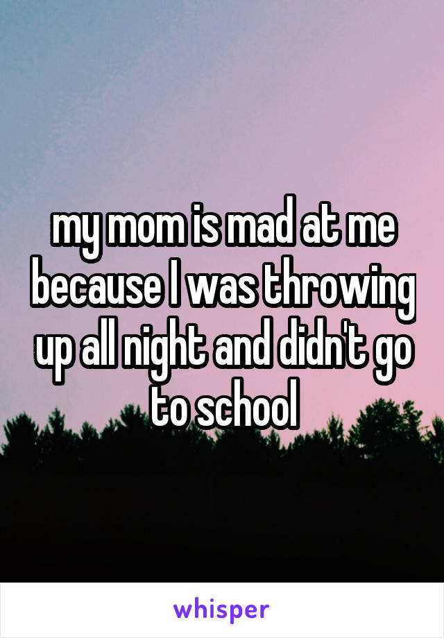 my mom is mad at me because I was throwing up all night and didn't go to school