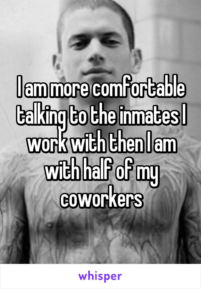 I am more comfortable talking to the inmates I work with then I am with half of my coworkers