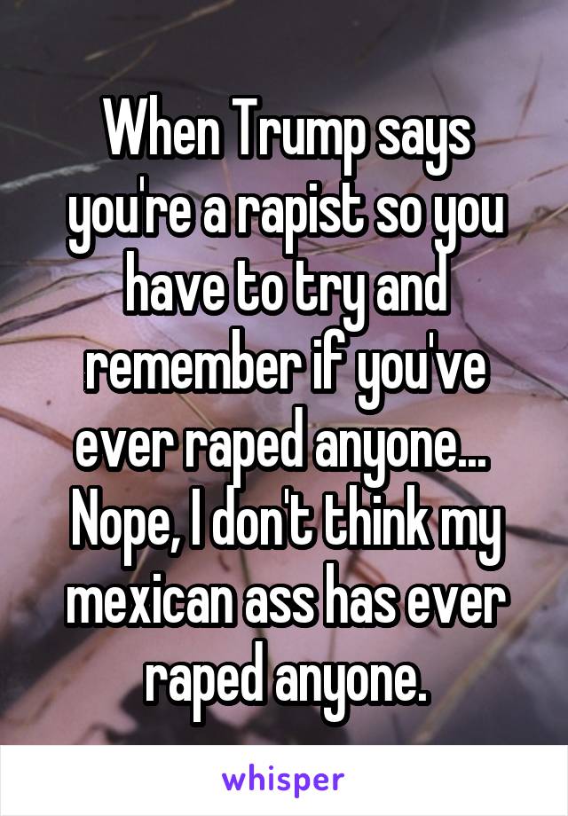 When Trump says you're a rapist so you have to try and remember if you've ever raped anyone... 
Nope, I don't think my mexican ass has ever raped anyone.