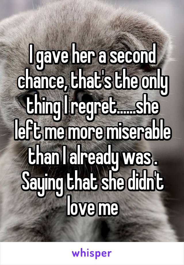 I gave her a second chance, that's the only thing I regret......she left me more miserable than I already was . Saying that she didn't love me