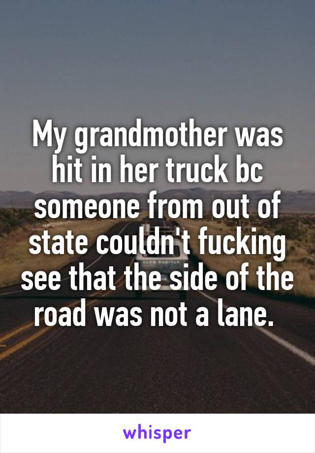 My grandmother was hit in her truck bc someone from out of state couldn't fucking see that the side of the road was not a lane. 