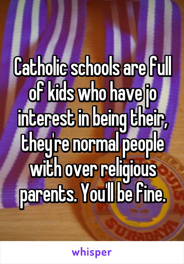 Catholic schools are full of kids who have jo interest in being their, they're normal people with over religious parents. You'll be fine.