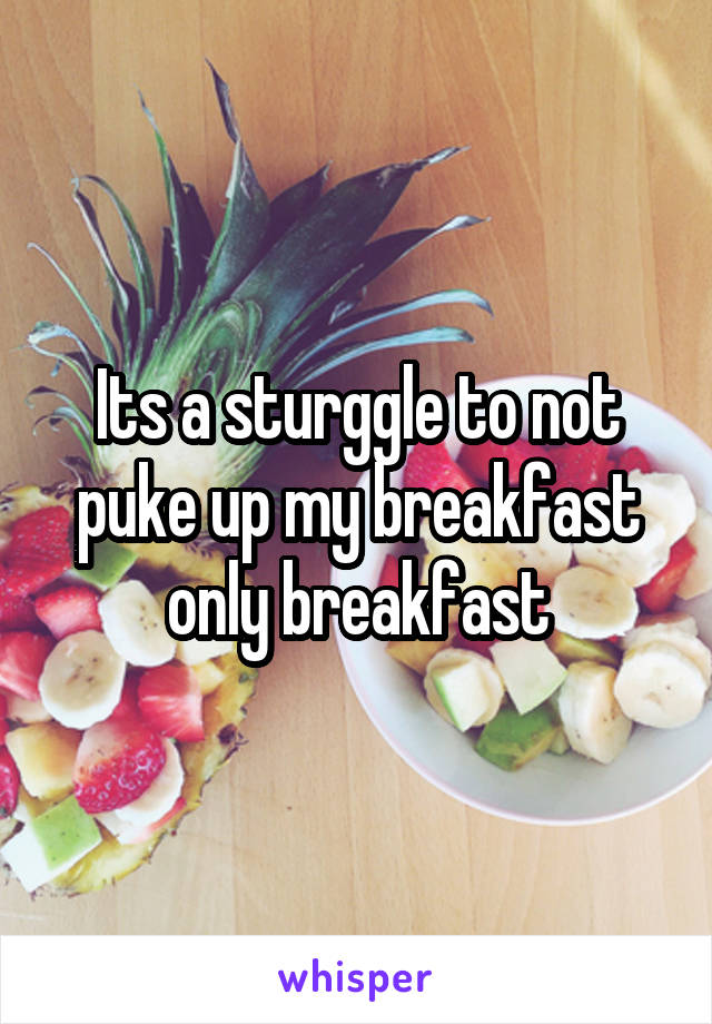 Its a sturggle to not puke up my breakfast only breakfast