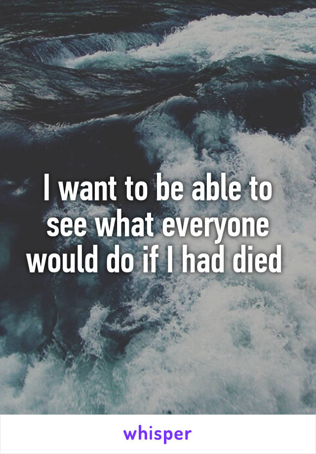I want to be able to see what everyone would do if I had died 