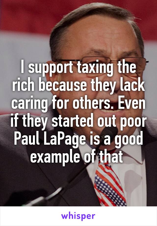I support taxing the rich because they lack caring for others. Even if they started out poor Paul LaPage is a good example of that 