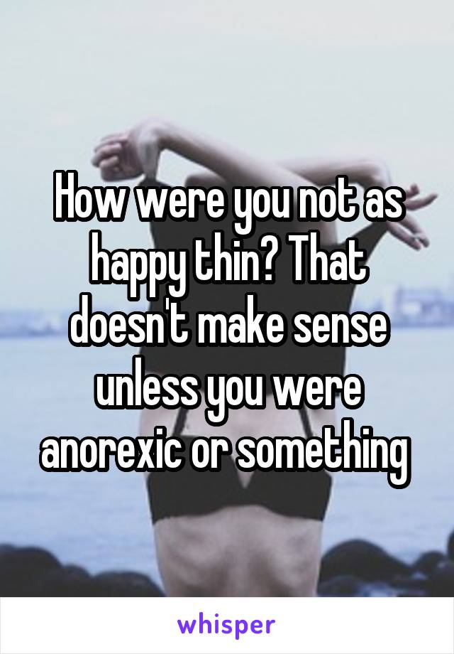 How were you not as happy thin? That doesn't make sense unless you were anorexic or something 