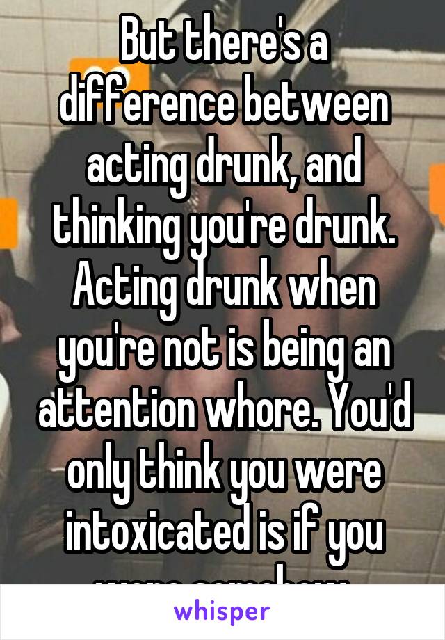 But there's a difference between acting drunk, and thinking you're drunk. Acting drunk when you're not is being an attention whore. You'd only think you were intoxicated is if you were somehow.