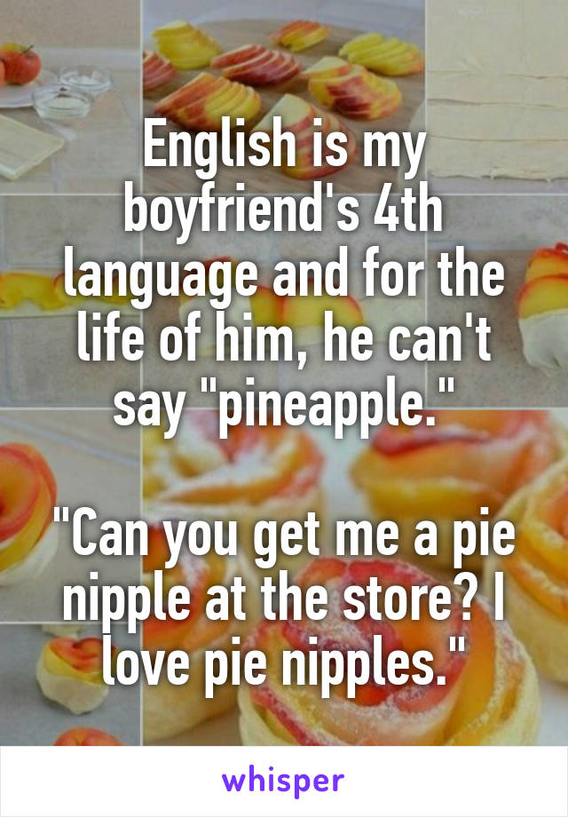 English is my boyfriend's 4th language and for the life of him, he can't say "pineapple."

"Can you get me a pie nipple at the store? I love pie nipples."
