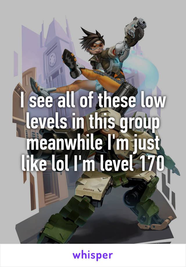 I see all of these low levels in this group meanwhile I'm just like lol I'm level 170
