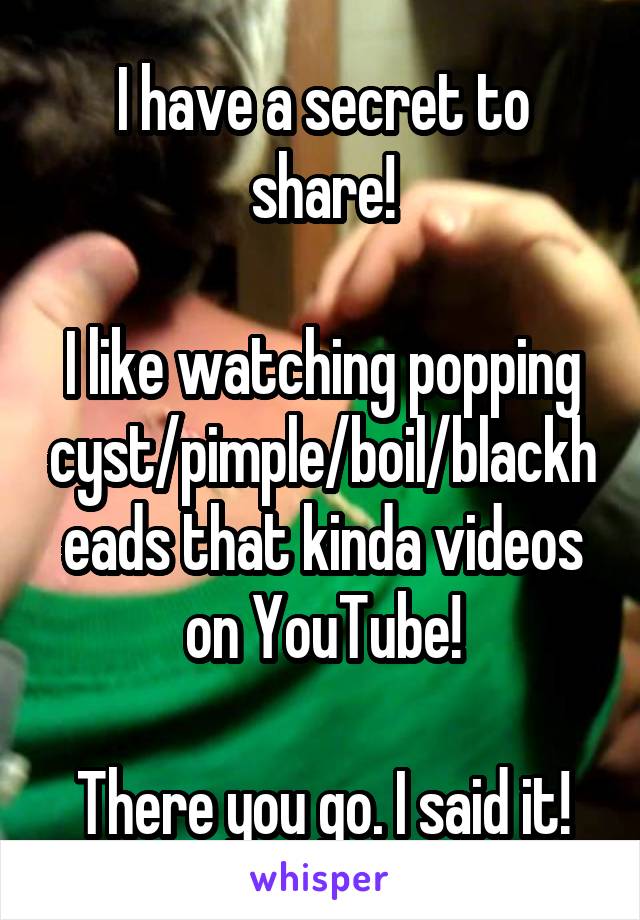I have a secret to share!

I like watching popping cyst/pimple/boil/blackheads that kinda videos on YouTube!

There you go. I said it!