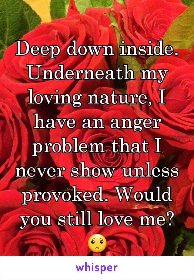 Deep down inside. Underneath my loving nature, I have an anger problem that I never show unless provoked. Would you still love me? 🙁