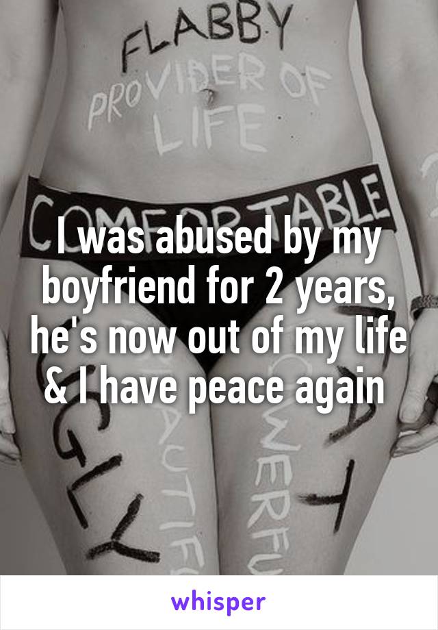 I was abused by my boyfriend for 2 years, he's now out of my life & I have peace again 