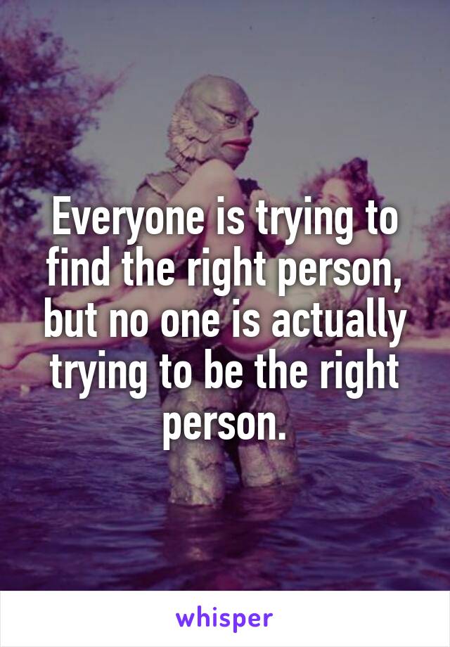 Everyone is trying to find the right person, but no one is actually trying to be the right person.