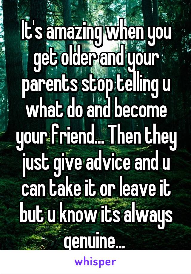 It's amazing when you get older and your parents stop telling u what do and become your friend... Then they just give advice and u can take it or leave it but u know its always genuine... 