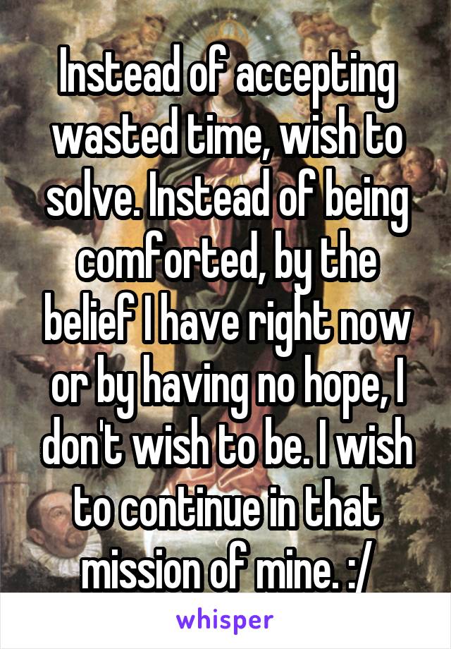 Instead of accepting wasted time, wish to solve. Instead of being comforted, by the belief I have right now or by having no hope, I don't wish to be. I wish to continue in that mission of mine. :/