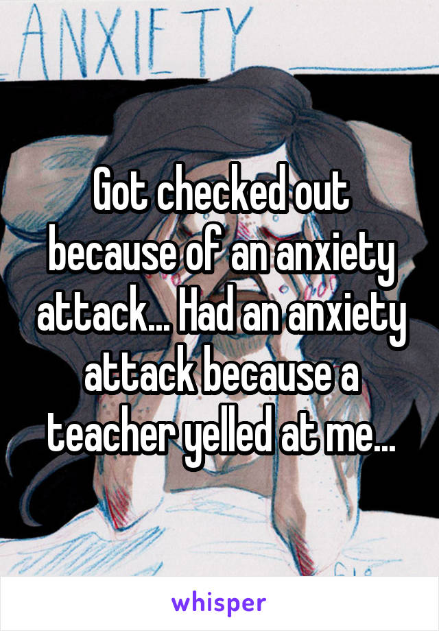 Got checked out because of an anxiety attack... Had an anxiety attack because a teacher yelled at me...