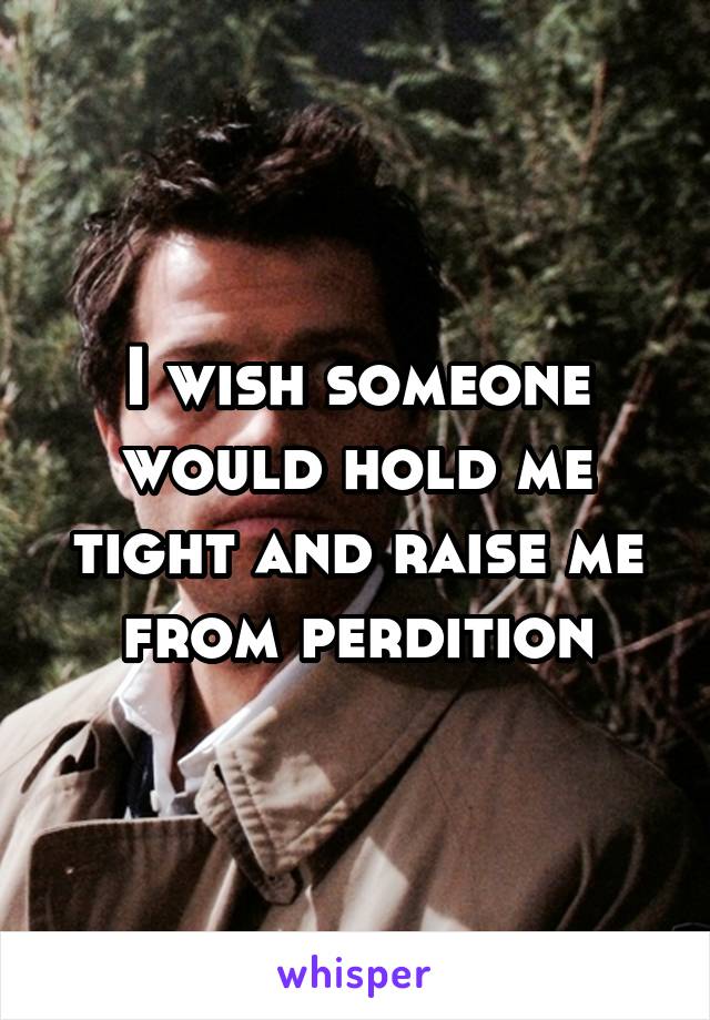 I wish someone would hold me tight and raise me from perdition