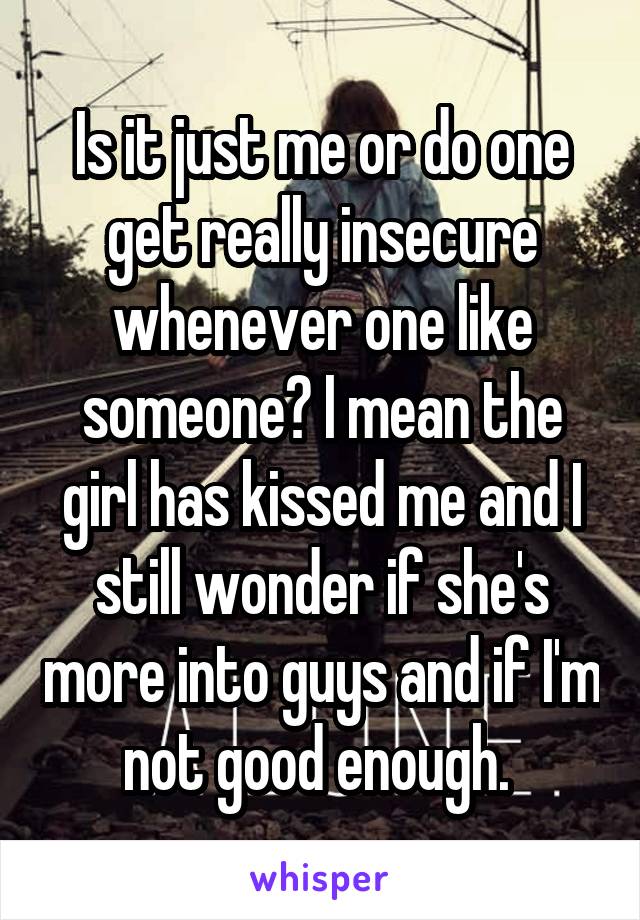 Is it just me or do one get really insecure whenever one like someone? I mean the girl has kissed me and I still wonder if she's more into guys and if I'm not good enough. 
