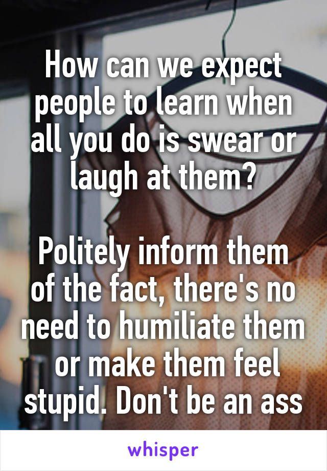 How can we expect people to learn when all you do is swear or laugh at them?

Politely inform them of the fact, there's no need to humiliate them  or make them feel stupid. Don't be an ass