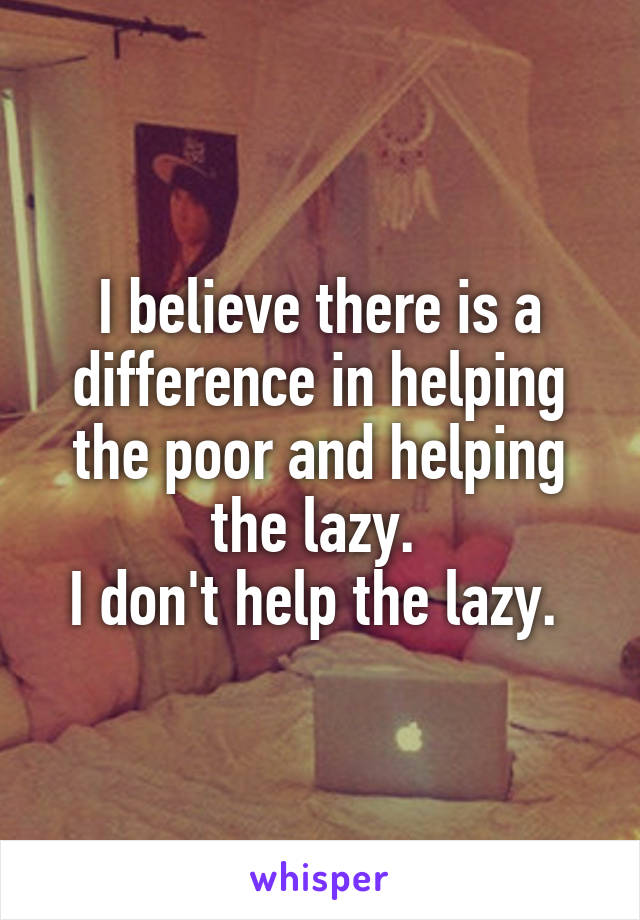 I believe there is a difference in helping the poor and helping the lazy. 
I don't help the lazy. 