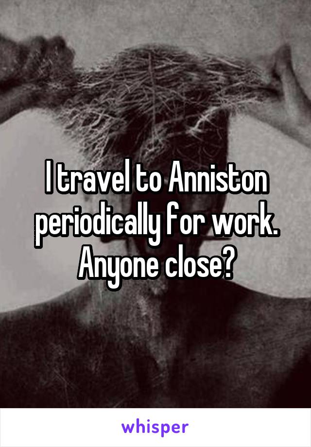 I travel to Anniston periodically for work. Anyone close?